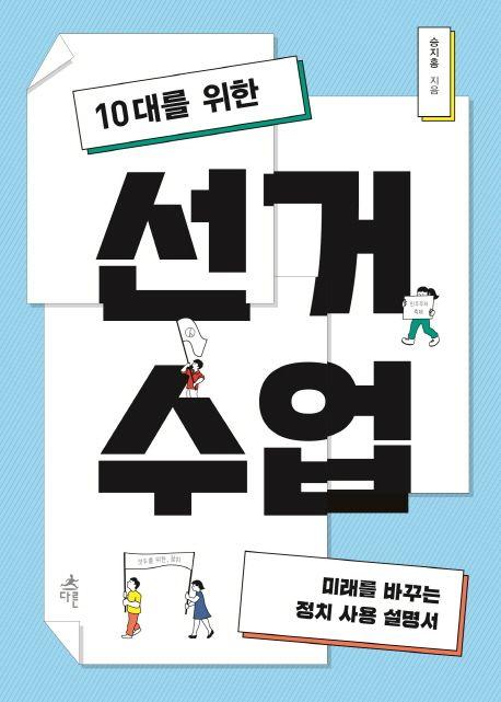 (10대를 위한) 선거 수업 : 미래를 바꾸는 정치 사용 설명서
